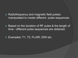 

Radiofrequency and magnetic field pulses
manipulated to create different pulse sequences.



Based on the duration of RF pulse & the length of
time - different pulse sequences are obtained.



Examples: T1, T2, FLAIR, DWI etc.

 