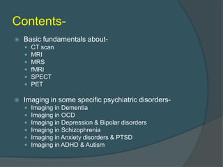 Contents

Basic fundamentals about








CT scan
MRI
MRS
fMRI
SPECT
PET

Imaging in some specific psychiatric disorders






Imaging in Dementia
Imaging in OCD
Imaging in Depression & Bipolar disorders
Imaging in Schizophrenia
Imaging in Anxiety disorders & PTSD
Imaging in ADHD & Autism

 