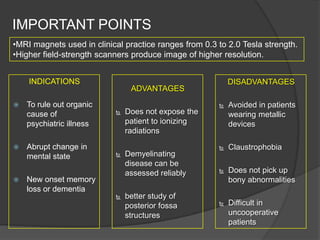 IMPORTANT POINTS
•MRI magnets used in clinical practice ranges from 0.3 to 2.0 Tesla strength.
•Higher field-strength scanners produce image of higher resolution.
INDICATIONS






To rule out organic
cause of
psychiatric illness
Abrupt change in
mental state

DISADVANTAGES

ADVANTAGES


Does not expose the
patient to ionizing
radiations



Demyelinating
disease can be
assessed reliably

New onset memory
loss or dementia


better study of
posterior fossa
structures



Avoided in patients
wearing metallic
devices



Claustrophobia



Does not pick up
bony abnormalities



Difficult in
uncooperative
patients

 