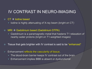 IV CONTRAST IN NEURO-IMAGING


CT  Iodine based
 Iodine is highly attenuating of X-ray beam (bright on CT)



MRI  Gadolinium based (Gadolinium DTPA)
 Gadolinium is a paramagnetic metal that hastens T1 relaxation of
nearby water protons (bright on T1-weighted images)



Tissue that gets brighter with IV contrast is said to be ―enhanced‖



Enhancement reflects the vascularity of tissue,
 The blood-brain barrier keeps IV contrast out of the brain
 Enhancement implies BBB is absent or dysfunctional

 