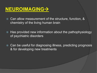 NEUROIMAGING


Can allow measurement of the structure, function, &
chemistry of the living human brain



Has provided new information about the pathophysiology
of psychiatric disorders



Can be useful for diagnosing illness, predicting prognosis
& for developing new treatments

 