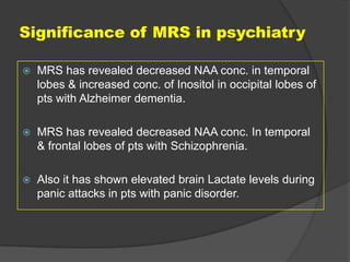 Significance of MRS in psychiatry


MRS has revealed decreased NAA conc. in temporal
lobes & increased conc. of Inositol in occipital lobes of
pts with Alzheimer dementia.



MRS has revealed decreased NAA conc. In temporal
& frontal lobes of pts with Schizophrenia.



Also it has shown elevated brain Lactate levels during
panic attacks in pts with panic disorder.

 