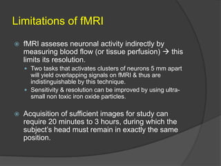 Limitations of fMRI


fMRI asseses neuronal activity indirectly by
measuring blood flow (or tissue perfusion)  this
limits its resolution.
 Two tasks that activates clusters of neurons 5 mm apart

will yield overlapping signals on fMRI & thus are
indistinguishable by this technique.
 Sensitivity & resolution can be improved by using ultrasmall non toxic iron oxide particles.


Acquisition of sufficient images for study can
require 20 minutes to 3 hours, during which the
subject’s head must remain in exactly the same
position.

 