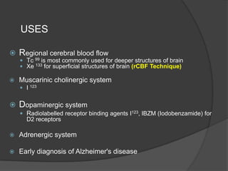 USES


Regional cerebral blood flow
 Tc 99 is most commonly used for deeper structures of brain
 Xe 133 for superficial structures of brain (rCBF Technique)



Muscarinic cholinergic system
 I 123



Dopaminergic system
 Radiolabelled receptor binding agents I123, IBZM (Iodobenzamide) for

D2 receptors


Adrenergic system



Early diagnosis of Alzheimer's disease

 