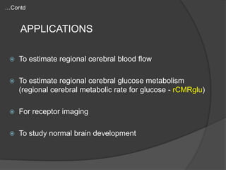 …Contd

APPLICATIONS


To estimate regional cerebral blood flow



To estimate regional cerebral glucose metabolism
(regional cerebral metabolic rate for glucose - rCMRglu)



For receptor imaging



To study normal brain development

 