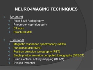 NEURO-IMAGING TECHNIQUES
1.

Structural





2.

Plain Skull Radiography
Pneumo-encephalography
CT scan
Structural MRI

Functional







Magnetic resonance spectroscopy (MRS)
Functional MRI (fMRI)
Positron emission tomography (PET)
Single photon emission computed tomography (SPECT)
Brain electrical activity mapping (BEAM)
Evoked Potential

 