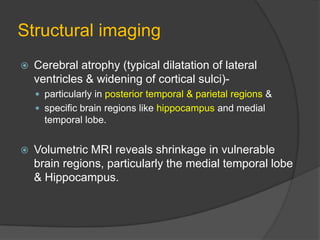 Structural imaging


Cerebral atrophy (typical dilatation of lateral
ventricles & widening of cortical sulci) particularly in posterior temporal & parietal regions &
 specific brain regions like hippocampus and medial

temporal lobe.


Volumetric MRI reveals shrinkage in vulnerable
brain regions, particularly the medial temporal lobe
& Hippocampus.

 
