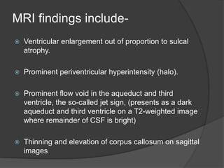 MRI findings include

Ventricular enlargement out of proportion to sulcal
atrophy.



Prominent periventricular hyperintensity (halo).



Prominent flow void in the aqueduct and third
ventricle, the so-called jet sign, (presents as a dark
aqueduct and third ventricle on a T2-weighted image
where remainder of CSF is bright)



Thinning and elevation of corpus callosum on sagittal
images

 