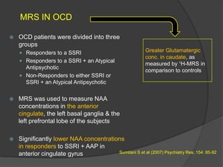 MRS IN OCD


OCD patients were divided into three
groups
 Responders to a SSRI
 Responders to a SSRI + an Atypical

Antipsychotic
 Non-Responders to either SSRI or
SSRI + an Atypical Antipsychotic

Greater Glutamatergic
conc. in caudate, as
measured by ¹H-MRS in
comparison to controls



MRS was used to measure NAA
concentrations in the anterior
cingulate, the left basal ganglia & the
left prefrontal lobe of the subjects



Significantly lower NAA concentrations
in responders to SSRI + AAP in
Sumitani S et al (2007) Psychiatry Res; 154: 85-92
anterior cingulate gyrus

 