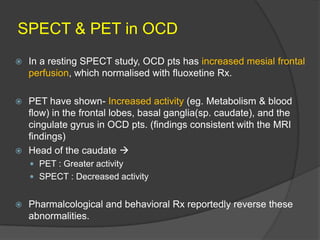 SPECT & PET in OCD


In a resting SPECT study, OCD pts has increased mesial frontal
perfusion, which normalised with fluoxetine Rx.

PET have shown- Increased activity (eg. Metabolism & blood
flow) in the frontal lobes, basal ganglia(sp. caudate), and the
cingulate gyrus in OCD pts. (findings consistent with the MRI
findings)
 Head of the caudate 


 PET : Greater activity
 SPECT : Decreased activity


Pharmalcological and behavioral Rx reportedly reverse these
abnormalities.

 