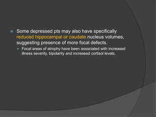 

Some depressed pts may also have specifically
reduced hippocampal or caudate nucleus volumes,
suggesting presence of more focal defects.
 Focal areas of atrophy have been associated with increased

illness severity, bipolarity and increased cortisol levels.

 