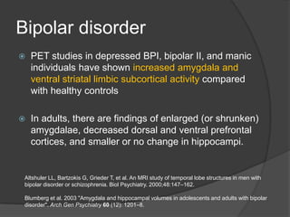 Bipolar disorder


PET studies in depressed BPI, bipolar II, and manic
individuals have shown increased amygdala and
ventral striatal limbic subcortical activity compared
with healthy controls



In adults, there are findings of enlarged (or shrunken)
amygdalae, decreased dorsal and ventral prefrontal
cortices, and smaller or no change in hippocampi.

Altshuler LL, Bartzokis G, Grieder T, et al. An MRI study of temporal lobe structures in men with
bipolar disorder or schizophrenia. Biol Psychiatry. 2000;48:147–162.
Blumberg et al. 2003 "Amygdala and hippocampal volumes in adolescents and adults with bipolar
disorder". Arch Gen Psychiatry 60 (12): 1201–8.

 