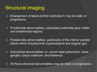 Structural imaging


Enlargement of lateral & third ventricles may be static or
progressive.



Frontal lobe abnormalities, particularly prefrontal gray matter
and orbitofrontal regions.



Parietal lobe abnormalities, particularly of the inferior parietal
lobule which includes both supramarginal and angular gyri.



Subcortical abnormalities i.e. cavum septi pellucidum, basal
ganglia, corpus callosum, and thalamus.



All these structural abnormalities may be static or progressive.

 