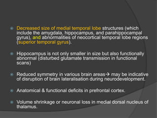 

Decreased size of medial temporal lobe structures (which
include the amygdala, hippocampus, and parahippocampal
gyrus), and abnormalities of neocortical temporal lobe regions
(superior temporal gyrus).



Hippocampus is not only smaller in size but also functionally
abnormal (disturbed glutamate transmission in functional
scans)



Reduced symmetry in various brain areas may be indicative
of disruption of brain lateralisation during neurodevelopment.



Anatomical & functional deficits in prefrontal cortex.



Volume shrinkage or neuronal loss in medial dorsal nucleus of
thalamus.

 