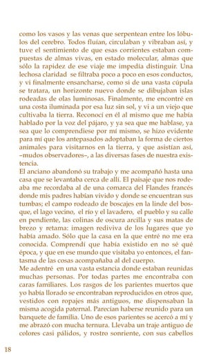como los vasos y las venas que serpentean entre los lóbu-
los del cerebro. Todos fluían, circulaban y vibraban así, y
tuve el sentimiento de que esas corrientes estaban com-
puestas de almas vivas, en estado molecular, almas que
sólo la rapidez de ese viaje me impedía distinguir. Una
lechosa claridad se filtraba poco a poco en esos conductos,
y vi finalmente ensancharse, como si de una vasta cúpula
se tratara, un horizonte nuevo donde se dibujaban islas
rodeadas de olas luminosas. Finalmente, me encontré en
una costa iluminada por esa luz sin sol, y vi a un viejo que
cultivaba la tierra. Reconocí en él al mismo que me había
hablado por la voz del pájaro, y ya sea que me hablase, ya
sea que lo comprendiese por mí mismo, se hizo evidente
para mí que los antepasados adoptaban la forma de ciertos
animales para visitarnos en la tierra, y que asistían así,
–mudos observadores–, a las diversas fases de nuestra exis-
tencia.
El anciano abandonó su trabajo y me acompañó hasta una
casa que se levantaba cerca de allí. El paisaje que nos rode-
aba me recordaba al de una comarca del Flandes francés
donde mis padres habían vivido y donde se encuentran sus
tumbas; el campo rodeado de boscajes en la linde del bos-
que, el lago vecino, el río y el lavadero, el pueblo y su calle
en pendiente, las colinas de oscura arcilla y sus matas de
brezo y retama: imagen rediviva de los lugares que yo
había amado. Sólo que la casa en la que entré no me era
conocida. Comprendí que había existido en no sé qué
época, y que en ese mundo que visitaba yo entonces, el fan-
tasma de las cosas acompañaba al del cuerpo.
Me adentré en una vasta estancia donde estaban reunidas
muchas personas. Por todas partes me encontraba con
caras familiares. Los rasgos de los parientes muertos que
yo había llorado se encontraban reproducidos en otros que,
vestidos con ropajes más antiguos, me dispensaban la
misma acogida paternal. Parecían haberse reunido para un
banquete de familia. Uno de esos parientes se acercó a mí y
me abrazó con mucha ternura. Llevaba un traje antiguo de
colores casi pálidos, y rostro sonriente, con sus cabellos
18
 