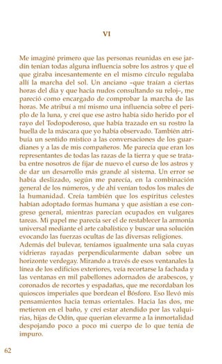 VI
Me imaginé primero que las personas reunidas en ese jar-
dín tenían todas alguna influencia sobre los astros y que el
que giraba incesantemente en el mismo círculo regulaba
allí la marcha del sol. Un anciano –que traían a ciertas
horas del día y que hacía nudos consultando su reloj–, me
pareció como encargado de comprobar la marcha de las
horas. Me atribuí a mí mismo una influencia sobre el peri-
plo de la luna, y creí que ese astro había sido herido por el
rayo del Todopoderoso, que había trazado en su rostro la
huella de la máscara que yo había observado. También atri-
buía un sentido místico a las conversaciones de los guar-
dianes y a las de mis compañeros. Me parecía que eran los
representantes de todas las razas de la tierra y que se trata-
ba entre nosotros de fijar de nuevo el curso de los astros y
de dar un desarrollo más grande al sistema. Un error se
había deslizado, según me parecía, en la combinación
general de los números, y de ahí venían todos los males de
la humanidad. Creía también que los espíritus celestes
habían adoptado formas humana y que asistían a ese con-
greso general, mientras parecían ocupados en vulgares
tareas. Mi papel me parecía ser el de restablecer la armonía
universal mediante el arte cabalístico y buscar una solución
evocando las fuerzas ocultas de las diversas religiones.
Además del bulevar, teníamos igualmente una sala cuyas
vidrieras rayadas perpendicularmente daban sobre un
horizonte verdegay. Mirando a través de esos ventanales la
línea de los edificios exteriores, veía recortarse la fachada y
las ventanas en mil pabellones adornados de arabescos, y
coronados de recortes y espadañas, que me recordaban los
quioscos imperiales que bordean el Bósforo. Eso llevó mis
pensamientos hacia temas orientales. Hacia las dos, me
metieron en el baño, y creí estar atendido por las valqui-
rias, hijas de Odín, que querían elevarme a la inmortalidad
despojando poco a poco mi cuerpo de lo que tenía de
impuro.
62
 