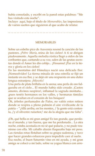 había consolado, y escribí en la pared estas palabras: “Me
has visitado esta noche”.
Incluyo aquí, bajo el título de Memorables, las impresiones
de varios sueños que siguieron al que acabo de relatar.
... ... ... ... ... ... ... ... ... ... ... ... ... ... ... ... ... ... ... ... ... ... ... ... ... ...
MEMORABLES
Sobre un esbelto pico de Auvernia resonó la canción de los
pastores. ¡Pobre María, reina de los cielos! A ti se dirigen
piadosamente. Aquella melodía rústica llegó a oídos de los
coribantes que, cantando a su vez, salen de las grutas secre-
tas donde el Amor les dio cobijo... ¡Hosanna! ¡Paz en la tie-
rra y gloria en los cielos!
En las montañas del Himalaya nació una delicada flor:
¡Nomeolvides! La tierna mirada de una estrella se fijó un
instante en esa flor, y se dejó oír una respuesta en una dulce
lengua extranjera: ¡Miosotis!
Una perla de plata brillaba en la arena; una perla de oro ful-
guraba en el cielo... El mundo había sido creado. ¡Castos
amores, divinos suspiros!, inflamad la sagrada montaña...
¡pues tenéis hermanos en los valles, y hermanas tímidas
que se ocultan en el corazón de los bosques!
Oh, árboles perfumados de Pafos, no valéis estos retiros
donde se respira a pleno pulmón el aire vivificante de la
patria – “¡Allá arriba, en los montes, / la gente está conten-
ta, /y el silvestre ruiseñor/ me da la alegría que me falta”.
¡Oh, qué bella es mi gran amiga! Es tan grande, que perdo-
na al mundo, y tan buena, que me ha perdonado... La otra
noche, estaba acostada en no sé qué palacio, y no pude reu-
nirme con ella. Mi caballo alazán flaqueaba bajo mi peso.
Las riendas rotas flotaban sobre su grupa sudorosa, y tuve
que hacer grandes esfuerzos para impedirle caer al suelo.
Esa noche, el buen Saturnin vino en mi ayuda, y mi gran
amiga se colocó a mi lado, sobre su yegua blanca con arre-
70
 