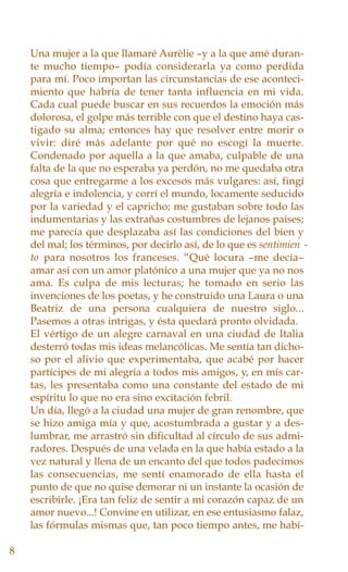 Una mujer a la que llamaré Aurèlie –y a la que amé duran-
te mucho tiempo– podía considerarla ya como perdida
para mí. Poco importan las circunstancias de ese aconteci-
miento que habría de tener tanta influencia en mi vida.
Cada cual puede buscar en sus recuerdos la emoción más
dolorosa, el golpe más terrible con que el destino haya cas-
tigado su alma; entonces hay que resolver entre morir o
vivir: diré más adelante por qué no escogí la muerte.
Condenado por aquella a la que amaba, culpable de una
falta de la que no esperaba ya perdón, no me quedaba otra
cosa que entregarme a los excesos más vulgares: así, fingí
alegría e indolencia, y corrí el mundo, locamente seducido
por la variedad y el capricho; me gustaban sobre todo las
indumentarias y las extrañas costumbres de lejanos países;
me parecía que desplazaba así las condiciones del bien y
del mal; los términos, por decirlo así, de lo que es sentimien -
to para nosotros los franceses. “Qué locura –me decía–
amar así con un amor platónico a una mujer que ya no nos
ama. Es culpa de mis lecturas; he tomado en serio las
invenciones de los poetas, y he construido una Laura o una
Beatriz de una persona cualquiera de nuestro siglo...
Pasemos a otras intrigas, y ésta quedará pronto olvidada.
El vértigo de un alegre carnaval en una ciudad de Italia
desterró todas mis ideas melancólicas. Me sentía tan dicho-
so por el alivio que experimentaba, que acabé por hacer
partícipes de mi alegría a todos mis amigos, y, en mis car-
tas, les presentaba como una constante del estado de mi
espíritu lo que no era sino excitación febril.
Un día, llegó a la ciudad una mujer de gran renombre, que
se hizo amiga mía y que, acostumbrada a gustar y a des-
lumbrar, me arrastró sin dificultad al círculo de sus admi-
radores. Después de una velada en la que había estado a la
vez natural y llena de un encanto del que todos padecimos
las consecuencias, me sentí enamorado de ella hasta el
punto de que no quise demorar ni un instante la ocasión de
escribirle. ¡Era tan feliz de sentir a mi corazón capaz de un
amor nuevo...! Convine en utilizar, en ese entusiasmo falaz,
las fórmulas mismas que, tan poco tiempo antes, me habí-
8
 