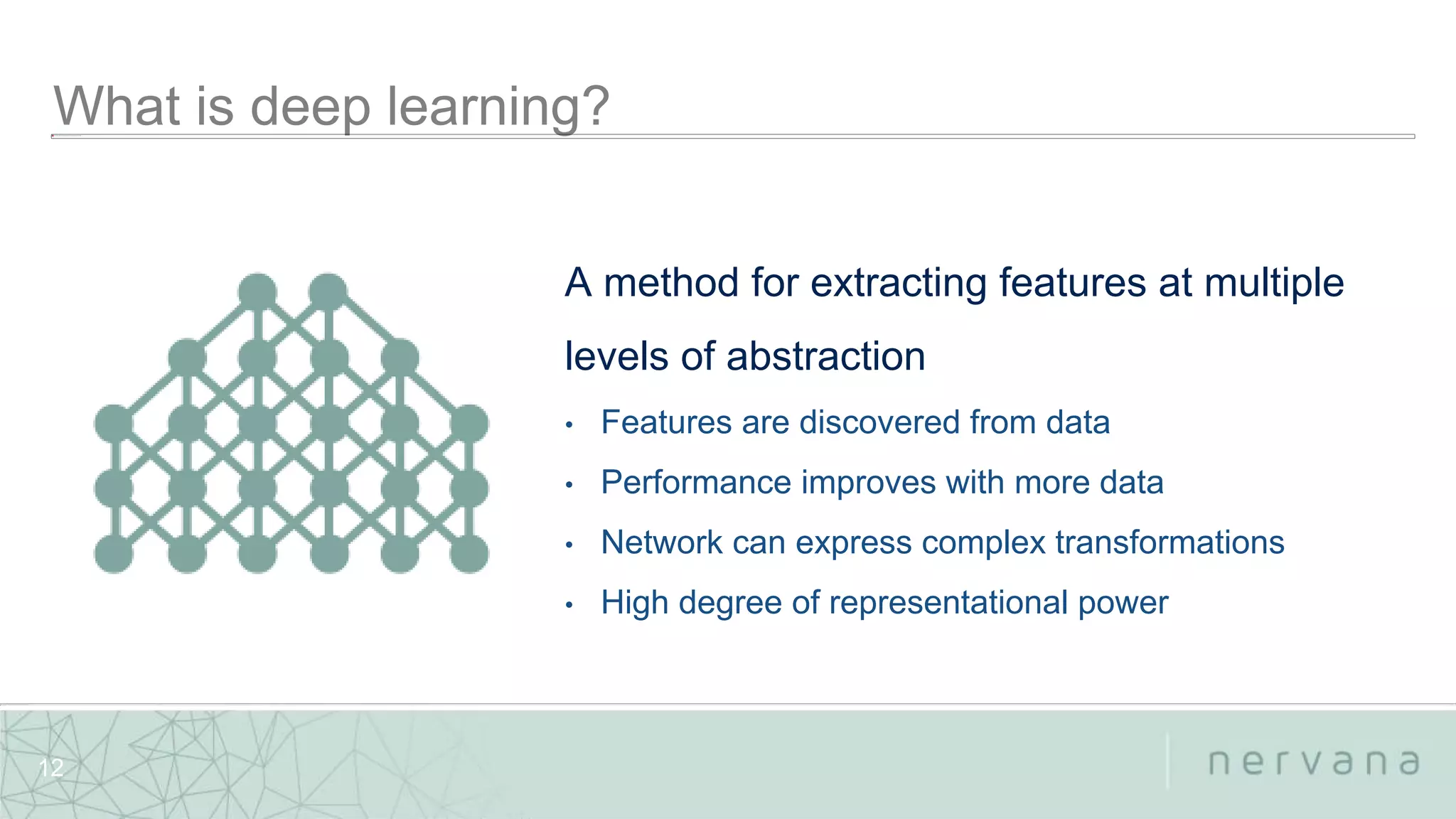 Nervana Systems Proprietary
12
A method for extracting features at multiple
levels of abstraction
• Features are discovered from data
• Performance improves with more data
• Network can express complex transformations
• High degree of representational power
 