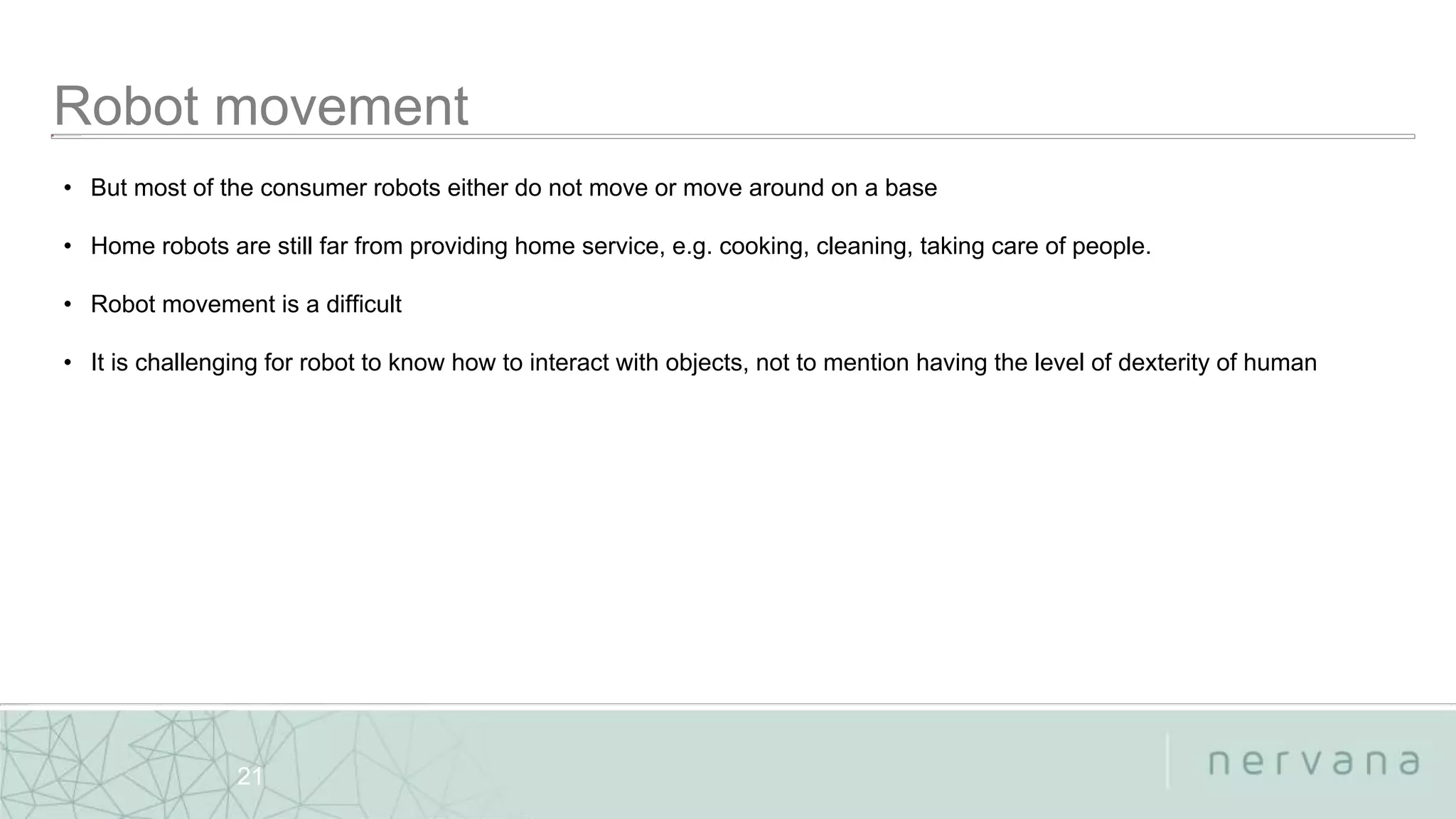 Nervana Systems Proprietary
21
• But most of the consumer robots either do not move or move around on a base
• Home robots are still far from providing home service, e.g. cooking, cleaning, taking care of people.
• Robot movement is a difficult
• It is challenging for robot to know how to interact with objects, not to mention having the level of dexterity of human
 
