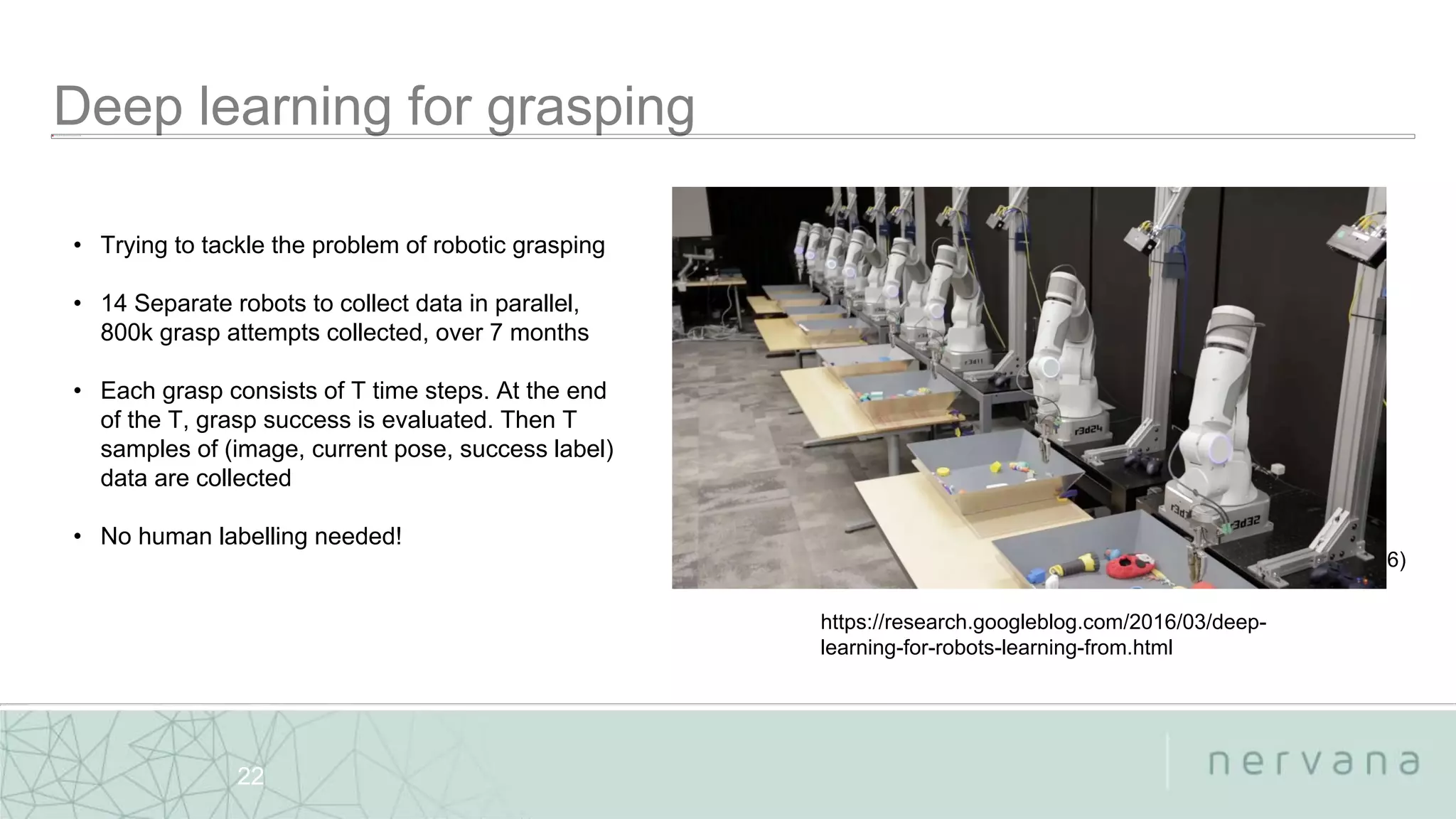 Nervana Systems Proprietary
22
• Trying to tackle the problem of robotic grasping
• 14 Separate robots to collect data in parallel,
800k grasp attempts collected, over 7 months
• Each grasp consists of T time steps. At the end
of the T, grasp success is evaluated. Then T
samples of (image, current pose, success label)
data are collected
• No human labelling needed!
Levine et.al (2016)
https://research.googleblog.com/2016/03/deep-
learning-for-robots-learning-from.html
 