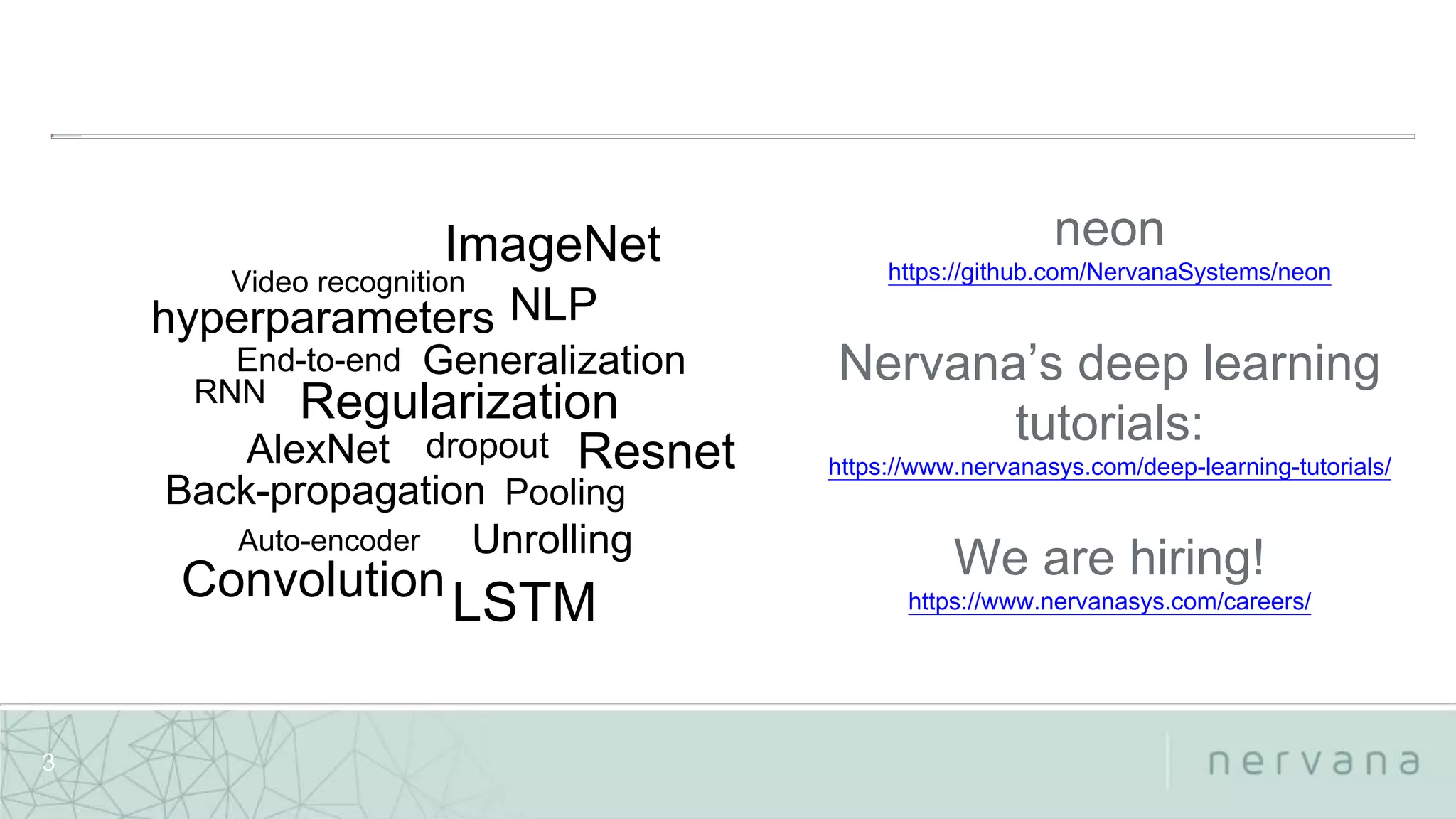 Nervana Systems Proprietary
3
Back-propagation
End-to-end
Resnet
ImageNet
NLP
Regularization
Convolution
Unrolling
RNN
Generalization
hyperparameters
Video recognition
dropout
Pooling
LSTM
AlexNet
Auto-encoder
neon
https://github.com/NervanaSystems/neon
Nervana’s deep learning
tutorials:
https://www.nervanasys.com/deep-learning-tutorials/
We are hiring!
https://www.nervanasys.com/careers/
 