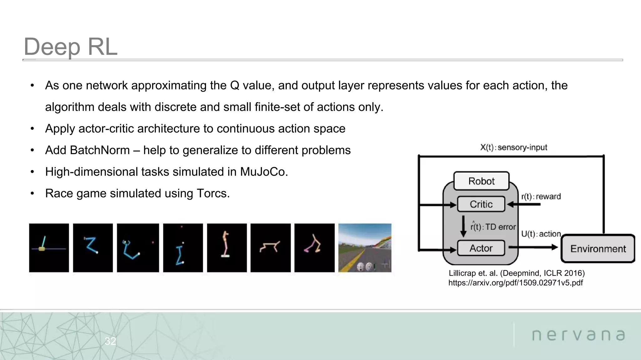 Nervana Systems Proprietary
32
• As one network approximating the Q value, and output layer represents values for each action, the
algorithm deals with discrete and small finite-set of actions only.
• Apply actor-critic architecture to continuous action space
• Add BatchNorm – help to generalize to different problems
• High-dimensional tasks simulated in MuJoCo.
• Race game simulated using Torcs.
Lillicrap et. al. (Deepmind, ICLR 2016)
https://arxiv.org/pdf/1509.02971v5.pdf
 