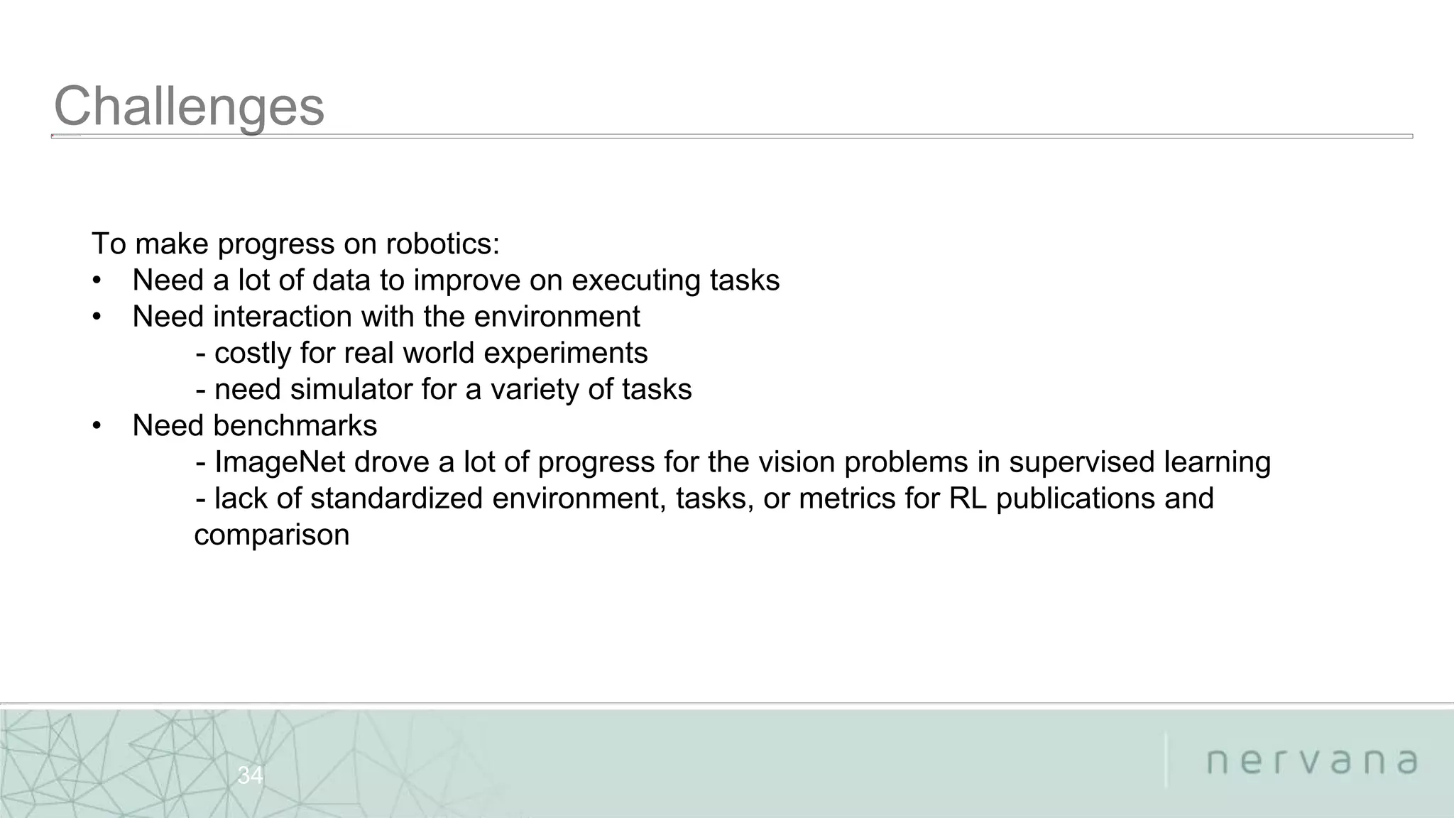 Nervana Systems Proprietary
34
To make progress on robotics:
• Need a lot of data to improve on executing tasks
• Need interaction with the environment
- costly for real world experiments
- need simulator for a variety of tasks
• Need benchmarks
- ImageNet drove a lot of progress for the vision problems in supervised learning
- lack of standardized environment, tasks, or metrics for RL publications and
comparison
 