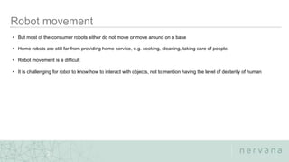 Nervana Systems Proprietary
21
• But most of the consumer robots either do not move or move around on a base
• Home robots are still far from providing home service, e.g. cooking, cleaning, taking care of people.
• Robot movement is a difficult
• It is challenging for robot to know how to interact with objects, not to mention having the level of dexterity of human
 