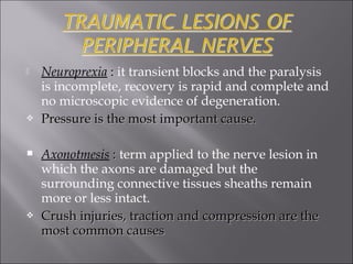  Neuroprexia :: it transient blocks and the paralysis
is incomplete, recovery is rapid and complete and
no microscopic evidence of degeneration.
 Pressure is the most important cause.Pressure is the most important cause.
 Axonotmesis :: term applied to the nerve lesion in
which the axons are damaged but the
surrounding connective tissues sheaths remain
more or less intact.
 Crush injuries, traction and compression are theCrush injuries, traction and compression are the
most common causesmost common causes
 