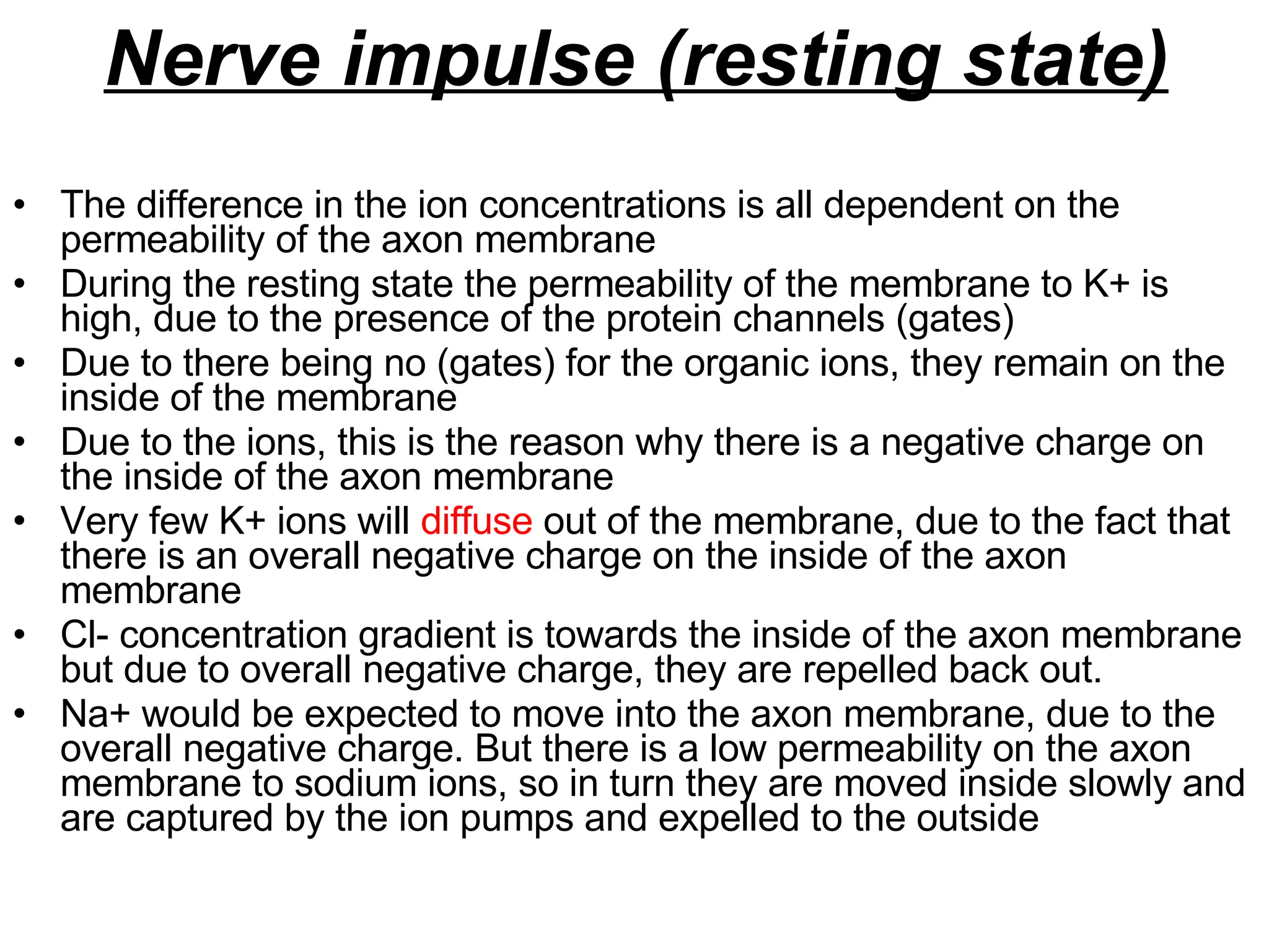 Nerve impulse (resting state) The difference in the ion concentrations is all dependent on the permeability of the axon membrane During the resting state the permeability of the membrane to K+ is high, due to the presence of the protein channels (gates) Due to there being no (gates) for the organic ions, they remain on the inside of the membrane Due to the ions, this is the reason why there is a negative charge on the inside of the axon membrane Very few K+ ions will  diffuse  out of the membrane, due to the fact that there is an overall negative charge on the inside of the axon membrane Cl- concentration gradient is towards the inside of the axon membrane but due to overall negative charge, they are repelled back out. Na+ would be expected to move into the axon membrane, due to the overall negative charge. But there is a low permeability on the axon membrane to sodium ions, so in turn they are moved inside slowly and are captured by the ion pumps and expelled to the outside  