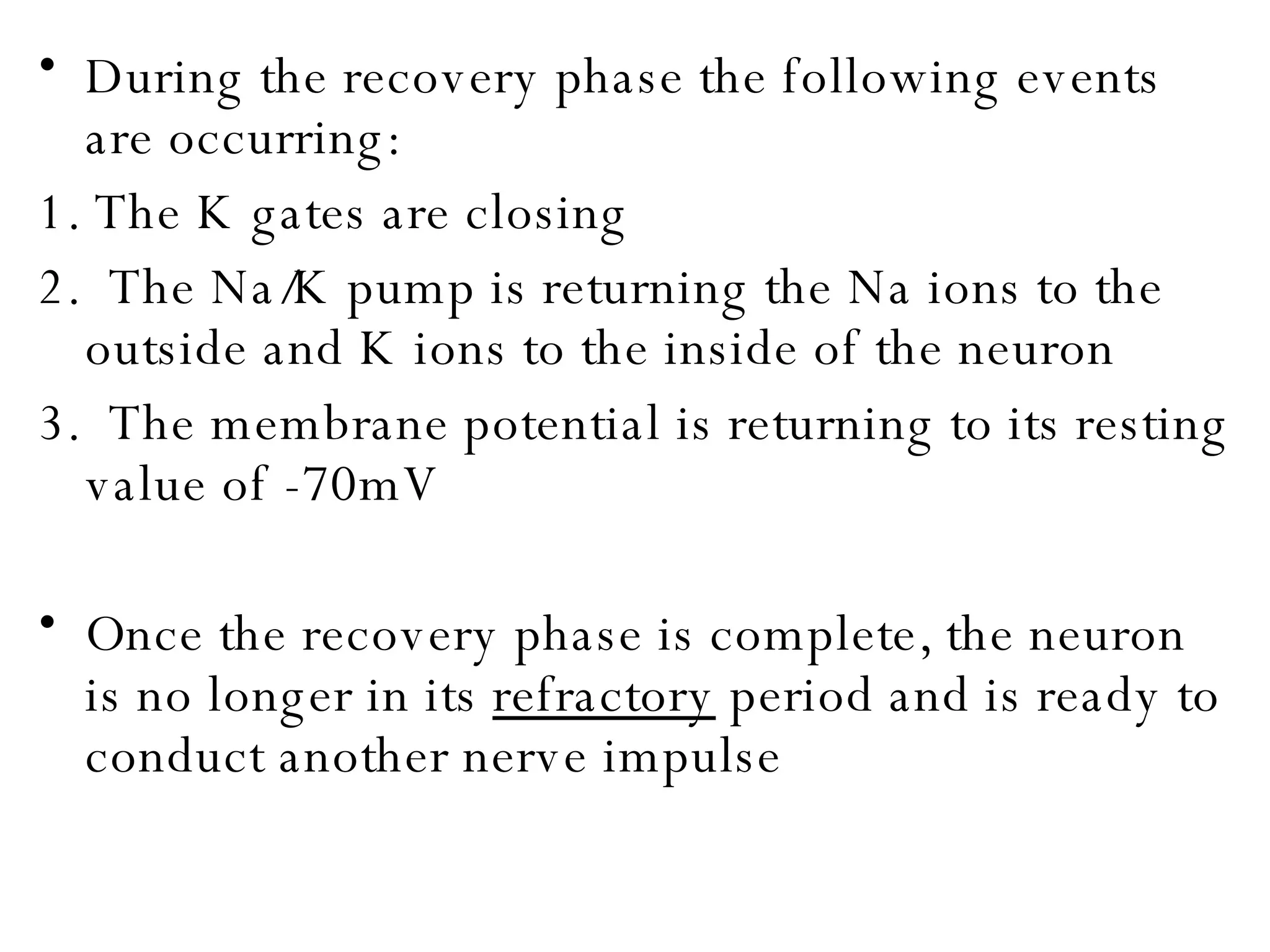During the recovery phase the following events are occurring: 1. The K gates are closing 2.  The Na/K pump is returning the Na ions to the outside and K ions to the inside of the neuron 3.  The membrane potential is returning to its resting value of -70mV Once the recovery phase is complete, the neuron is no longer in its  refractory  period and is ready to conduct another nerve impulse 
