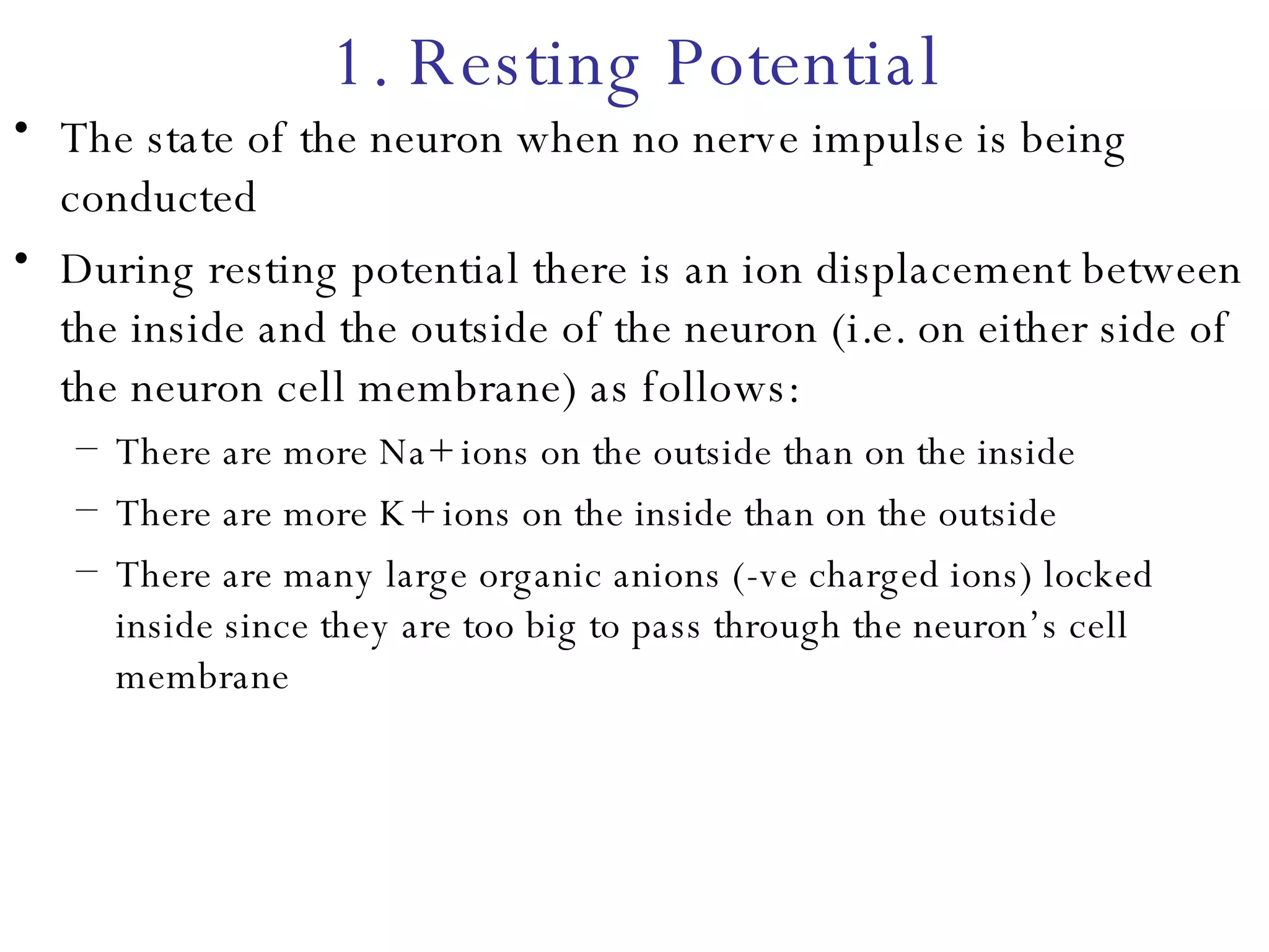 1. Resting Potential The state of the neuron when no nerve impulse is being conducted During resting potential there is an ion displacement between the inside and the outside of the neuron (i.e. on either side of the neuron cell membrane) as follows: There are more Na+ ions on the outside than on the inside There are more K+ ions on the inside than on the outside There are many large organic anions (-ve charged ions) locked inside since they are too big to pass through the neuron’s cell membrane 