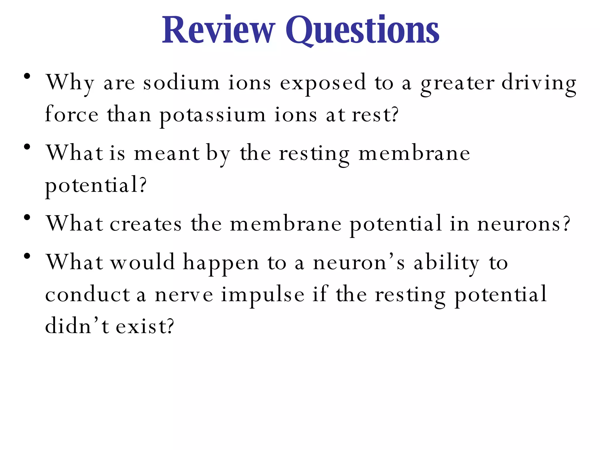 Review Questions Why are sodium ions exposed to a greater driving force than potassium ions at rest? What is meant by the resting membrane potential?  What creates the membrane potential in neurons? What would happen to a neuron’s ability to conduct a nerve impulse if the resting potential didn’t exist? 