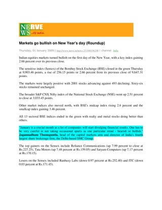 Markets go bullish on New Year's day (Roundup)
Thursday, 01 January 2009 | http://www.nerve.in/news:253500196298 | channel: India

Indian equities markets turned bullish on the first day of the New Year, with a key index gaining
2.66 percent over its previous close.

The sensitive index (Sensex) of the Bombay Stock Exchange (BSE) closed in the green Thursday
at 9,903.46 points, a rise of 256.15 points or 2.66 percent from its previous close of 9,647.31
points.

The markets were largely positive with 2001 stocks advancing against 493 declining. Sixty-six
stocks remained unchanged.

The broader S&P CNX Nifty index of the National Stock Exchange (NSE) went up 2.51 percent
to close at 3,033.45 points.

Other market indices also moved north, with BSE's midcap index rising 2.6 percent and the
smallcap index gaining 3.46 percent.

All 13 sectoral BSE indices ended in the green with realty and metal stocks doing better than
others.

quot;January is a crucial month as a lot of companies will start divulging financial results. One has to
be very careful in not taking occasional spurts as one particular trend - bearish or bullish,quot;
Jagannadham Thunuguntla, head of the capital markets arm and director of India's fourth
largest share brokerage firm, the Delhi-based SMC Group.

The top gainers on the Sensex include Reliance Communications (up 7.99 percent to close at
Rs.227.25), Tata Motors (up 7.48 percent at Rs.159.05) and Satyam Computers (up 7.17 percent
at Rs.170.15).

Losers on the Sensex included Ranbaxy Labs (down 0.97 percent at Rs.252.40) and ITC (down
0.03 percent at Rs.171.45).
 