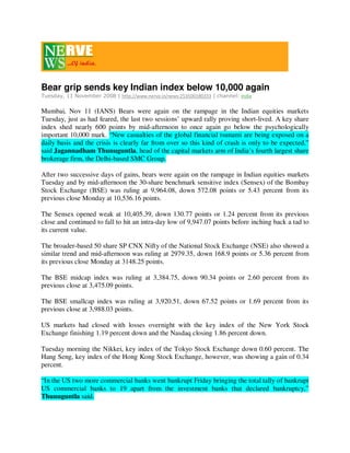 Bear grip sends key Indian index below 10,000 again
Tuesday, 11 November 2008 | http://www.nerve.in/news:253500180333 | channel: India

Mumbai, Nov 11 (IANS) Bears were again on the rampage in the Indian equities markets
Tuesday, just as had feared, the last two sessions’ upward rally proving short-lived. A key share
index shed nearly 600 points by mid-afternoon to once again go below the psychologically
important 10,000 mark. “New casualties of the global financial tsunami are being exposed on a
daily basis and the crisis is clearly far from over so this kind of crash is only to be expected,”
said Jagannadham Thunuguntla, head of the capital markets arm of India’s fourth largest share
brokerage firm, the Delhi-based SMC Group.

After two successive days of gains, bears were again on the rampage in Indian equities markets
Tuesday and by mid-afternoon the 30-share benchmark sensitive index (Sensex) of the Bombay
Stock Exchange (BSE) was ruling at 9,964.08, down 572.08 points or 5.43 percent from its
previous close Monday at 10,536.16 points.

The Sensex opened weak at 10,405.39, down 130.77 points or 1.24 percent from its previous
close and continued to fall to hit an intra-day low of 9,947.07 points before inching back a tad to
its current value.

The broader-based 50 share SP CNX Nifty of the National Stock Exchange (NSE) also showed a
similar trend and mid-afternoon was ruling at 2979.35, down 168.9 points or 5.36 percent from
its previous close Monday at 3148.25 points.

The BSE midcap index was ruling at 3,384.75, down 90.34 points or 2.60 percent from its
previous close at 3,475.09 points.

The BSE smallcap index was ruling at 3,920.51, down 67.52 points or 1.69 percent from its
previous close at 3,988.03 points.

US markets had closed with losses overnight with the key index of the New York Stock
Exchange finishing 1.19 percent down and the Nasdaq closing 1.86 percent down.

Tuesday morning the Nikkei, key index of the Tokyo Stock Exchange down 0.60 percent. The
Hang Seng, key index of the Hong Kong Stock Exchange, however, was showing a gain of 0.34
percent.

“In the US two more commercial banks went bankrupt Friday bringing the total tally of bankrupt
US commercial banks to 19 apart from the investment banks that declared bankruptcy,”
Thunuguntla said.
 