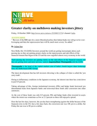 Greater clarity on meltdown making investors jittery
Friday, 10 October 2008 | http://www.nerve.in/news:253500171734 | channel: India


quot; 'But now if the RBI opts for a more liberalised policy then Indian banks too will go in for over-
leveraging and then the repercussions here will be much more severe,' he added.quot;

By Arjun Sen

New Delhi, Oct 10 (IANS) Investors around the world are getting increasingly jittery each
passing day as they are gaining greater clarity on the repercussions and side effects of the
financial tsunami that began in the US and has now engulfed almost every economy in the world.

'Each passing day investors are gaining clarity on the side-effects of the financial tsunami and
they are getting more and more nervous,' analyst Jagannadham Thunuguntla told the IANS.

Thunuguntla is the head of the capital markets arm of India's fourth largest share brokerage
firm, the Delhi-based SMC Group.

The latest development that has left investors shivering is the collapse of what is called the 'yen
carry trade'.

Owing to deflationary conditions in the Japanese economy, the interest rate there has come down
to just 0.5 percent.

Taking advantage of this, foreign institutional investors (FIIs) and hedge funds borrowed yen
denominated loans from Japanese banks and reinvested these funds after conversion into other
currencies.

As the cost of these funds was only 0.5 percent, FIIs and hedge funds often invested in assets
where the return was sometimes as low as 2-3 percent as these still enjoyed a spread.

Over the last few days, however, the yen has been strengthening against the dollar because of the
financial crisis in the US. Just a few days back, the conversion rate was 106 yen to a dollar, but
Friday the rate rose to 98 yen to a dollar.
 