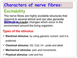 Excitability
The nerve fibres are highly excitable structures that
respond to several stimuli and can also generate
electrical impulses.
Stimulus: it is the changes which occur in the
environment around the living organism.
Types of the stimulus:
 Electrical stimulus: by using galvanic current and it is
preferred
 Chemical stimulus: O2, Co2, H+, acids and alkali
 Mechanical stimulus: pain and movements.
 Physical stimulus: cold and hot.
Characters of nerve fibres:
 
