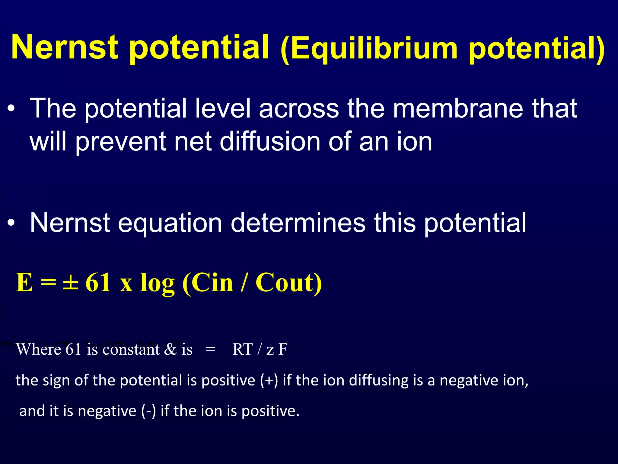 EMF = ± 61 x log (Cin / Cout)
Where 61 is constant & is = RT / z F
Where R= Universal Gas constant
T = Absolute temperature z = ion Valence
F = Faraday, an electrical Constant.
Nernst potential (Equilibrium potential)
• The potential level across the membrane that
will prevent net diffusion of an ion
• Nernst equation determines this potential
E = ± 61 x log (Cin / Cout)
Where 61 is constant & is = RT / z F
the sign of the potential is positive (+) if the ion diffusing is a negative ion,
and it is negative (-) if the ion is positive.
 