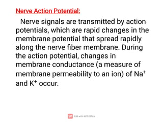 Nerve Action Potential:
Nerve signals are transmitted by action
potentials, which are rapid changes in the
membrane potential that spread rapidly
along the nerve ﬁber membrane. During
the action potential, changes in
membrane conductance (a measure of
membrane permeability to an ion) of Na+
and K+ occur.
 