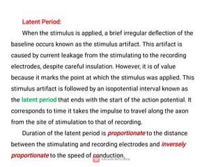 Latent Period:
When the stimulus is applied, a brief irregular deﬂection of the
baseline occurs known as the stimulus artifact. This artifact is
caused by current leakage from the stimulating to the recording
electrodes, despite careful insulation. However, it is of value
because it marks the point at which the stimulus was applied. This
stimulus artifact is followed by an isopotential interval known as
the latent period that ends with the start of the action potential. It
corresponds to time it takes the impulse to travel along the axon
from the site of stimulation to that of recording.
Duration of the latent period is proportionate to the distance
between the stimulating and recording electrodes and inversely
proportionate to the speed of conduction.
 
