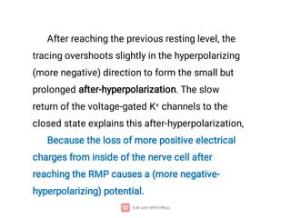 After reaching the previous resting level, the
tracing overshoots slightly in the hyperpolarizing
(more negative) direction to form the small but
prolonged after-hyperpolarization. The slow
return of the voltage-gated K+ channels to the
closed state explains this after-hyperpolarization,
Because the loss of more positive electrical
charges from inside of the nerve cell after
reaching the RMP causes a (more negative-
hyperpolarizing) potential.
 