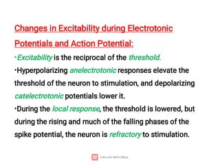 •
•
•
Changes in Excitability during Electrotonic
Potentials and Action Potential:
Excitability is the reciprocal of the threshold.
Hyperpolarizing anelectrotonic responses elevate the
threshold of the neuron to stimulation, and depolarizing
catelectrotonic potentials lower it.
During the local response, the threshold is lowered, but
during the rising and much of the falling phases of the
spike potential, the neuron is refractory to stimulation.
 