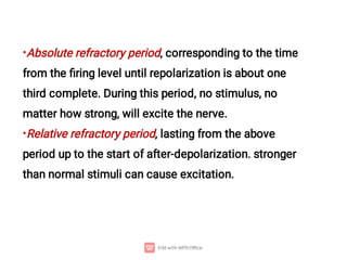•
•
Absolute refractory period, corresponding to the time
from the ﬁring level until repolarization is about one
third complete. During this period, no stimulus, no
matter how strong, will excite the nerve.
Relative refractory period, lasting from the above
period up to the start of after-depolarization. stronger
than normal stimuli can cause excitation.
 