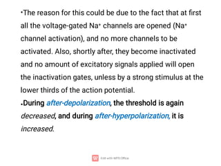 •
•
The reason for this could be due to the fact that at ﬁrst
all the voltage-gated Na+ channels are opened (Na+
channel activation), and no more channels to be
activated. Also, shortly after, they become inactivated
and no amount of excitatory signals applied will open
the inactivation gates, unless by a strong stimulus at the
lower thirds of the action potential.
During after-depolarization, the threshold is again
decreased, and during after-hyperpolarization, it is
increased.
 