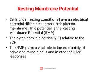 Resting Membrane Potential
•
•
•
Cells under resting conditions have an electrical
potential difference across their plasma
membrane. This potential is the Resting
Membrane Potential (RMP)
The cytoplasm is electrically (-) relative to the
ECF
The RMP plays a vital role in the excitability of
nerve and muscle cells and in other cellular
responses
 