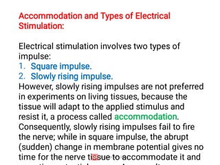 1.
2.
Accommodation and Types of Electrical
Stimulation:
Electrical stimulation involves two types of
impulse:
Square impulse.
Slowly rising impulse.
However, slowly rising impulses are not preferred
in experiments on living tissues, because the
tissue will adapt to the applied stimulus and
resist it, a process called accommodation.
Consequently, slowly rising impulses fail to ﬁre
the nerve; while in square impulse, the abrupt
(sudden) change in membrane potential gives no
time for the nerve tissue to accommodate it and
 
