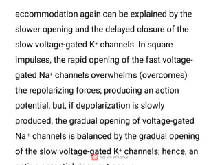 accommodation again can be explained by the
slower opening and the delayed closure of the
slow voltage-gated K+ channels. In square
impulses, the rapid opening of the fast voltage-
gated Na+ channels overwhelms (overcomes)
the repolarizing forces; producing an action
potential, but, if depolarization is slowly
produced, the gradual opening of voltage-gated
Na+ channels is balanced by the gradual opening
of the slow voltage-gated K+ channels; hence, an
 