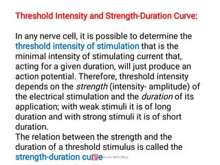 Threshold Intensity and Strength-Duration Curve:
In any nerve cell, it is possible to determine the
threshold intensity of stimulation that is the
minimal intensity of stimulating current that,
acting for a given duration, will just produce an
action potential. Therefore, threshold intensity
depends on the strength (intensity- amplitude) of
the electrical stimulation and the duration of its
application; with weak stimuli it is of long
duration and with strong stimuli it is of short
duration.
The relation between the strength and the
duration of a threshold stimulus is called the
strength-duration curve
 