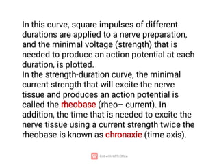 In this curve, square impulses of different
durations are applied to a nerve preparation,
and the minimal voltage (strength) that is
needed to produce an action potential at each
duration, is plotted.
In the strength-duration curve, the minimal
current strength that will excite the nerve
tissue and produces an action potential is
called the rheobase (rheo– current). In
addition, the time that is needed to excite the
nerve tissue using a current strength twice the
rheobase is known as chronaxie (time axis).
 